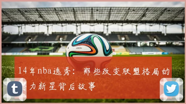 14年nba选秀：那些改变联盟格局的潜力新星背后故事
