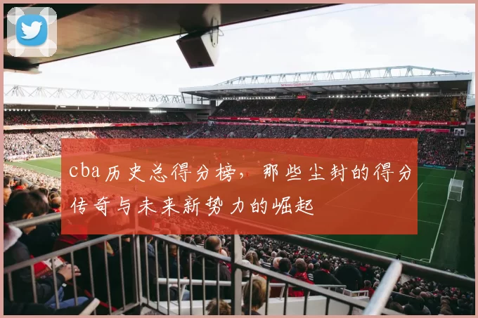 cba历史总得分榜，那些尘封的得分传奇与未来新势力的崛起