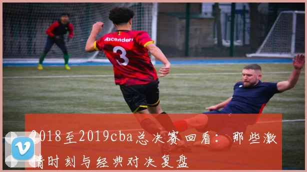2018至2019cba总决赛回看：那些激情时刻与经典对决复盘