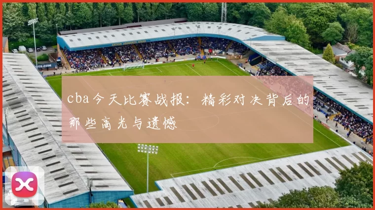 cba今天比赛战报：精彩对决背后的那些高光与遗憾