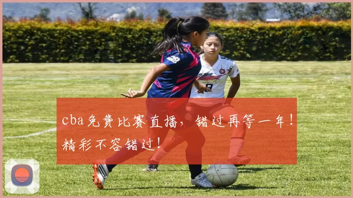 cba免费比赛直播，错过再等一年！精彩不容错过！