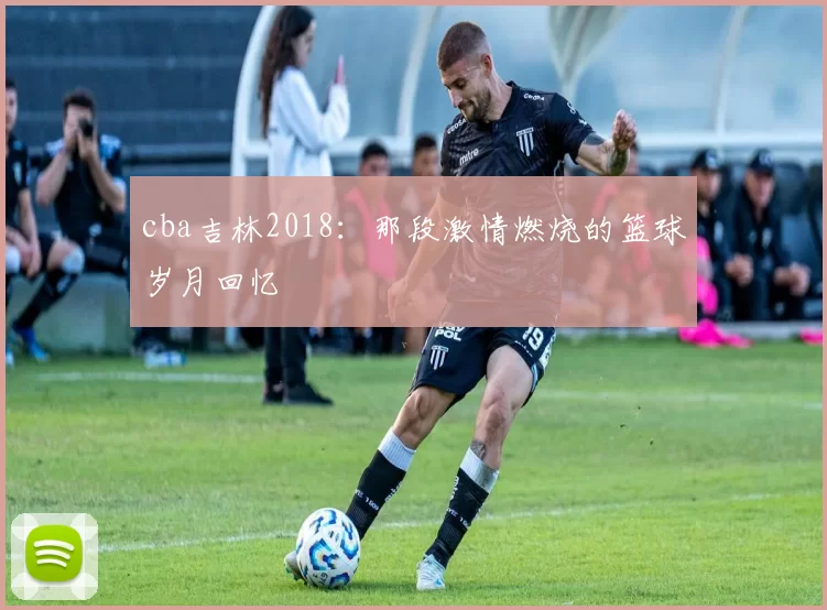 cba吉林2018：那段激情燃烧的篮球岁月回忆