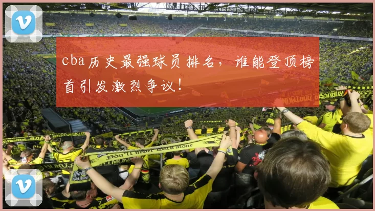 cba历史最强球员排名，谁能登顶榜首引发激烈争议！